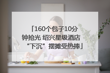 160个包子10分钟抢光 绍兴星级酒店“下沉”摆摊受热捧