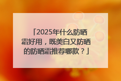 2025年什么防晒霜好用，既美白又防晒的防晒霜推荐哪款？