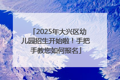 2025年大兴区幼儿园招生开始啦！手把手教您如何报名