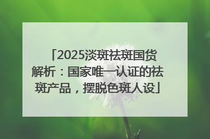 2025淡斑祛斑国货解析：国家唯一认证的祛斑产品，摆脱色斑人设