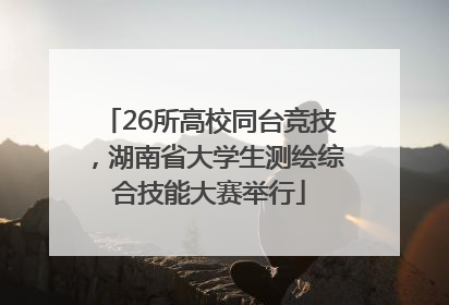 26所高校同台竞技，湖南省大学生测绘综合技能大赛举行
