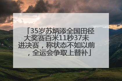 35岁苏炳添全国田径大奖赛百米11秒37未进决赛，称状态不如以前，全运会争取上替补