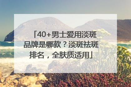 40+男士爱用淡斑品牌是哪款？淡斑祛斑排名，全肤质适用
