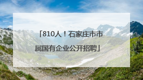 810人！石家庄市市属国有企业公开招聘