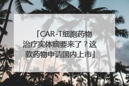 CAR-T细胞药物治疗实体瘤要来了？这款药物申请国内上市